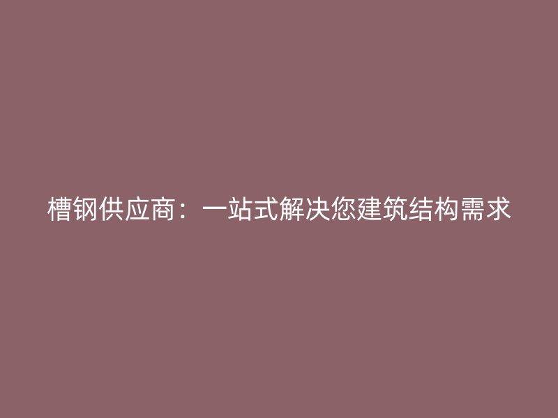 槽鋼供應(yīng)商：一站式解決您建筑結(jié)構(gòu)需求