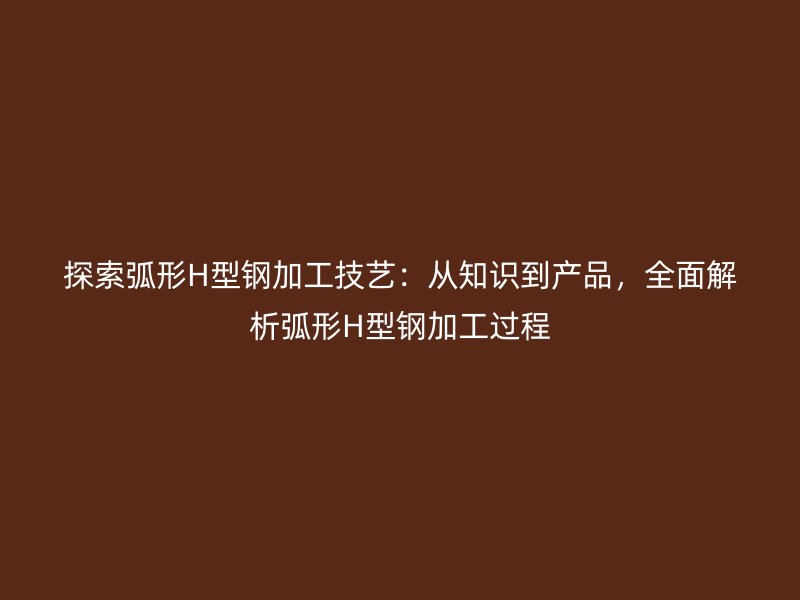 探索弧形H型鋼加工技藝：從知識(shí)到產(chǎn)品，全面解析弧形H型鋼加工過(guò)程