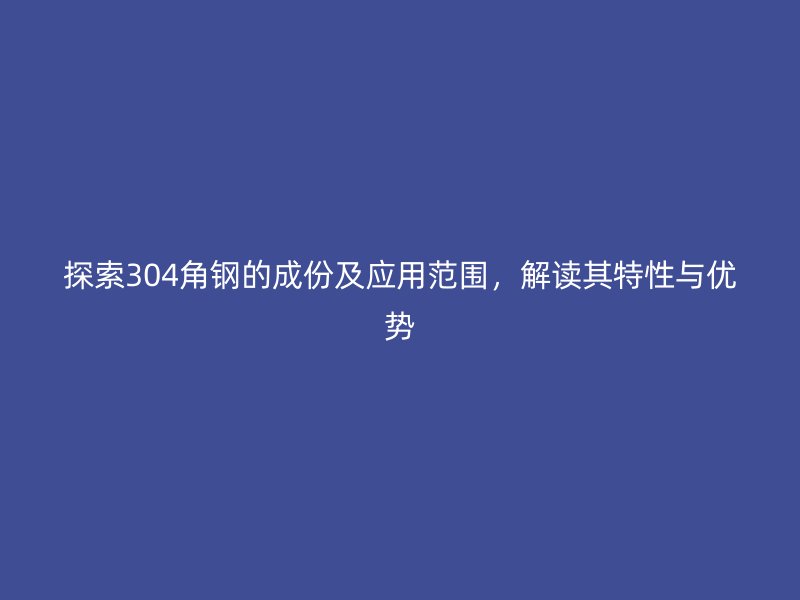 探索304角鋼的成份及應(yīng)用范圍，解讀其特性與優(yōu)勢