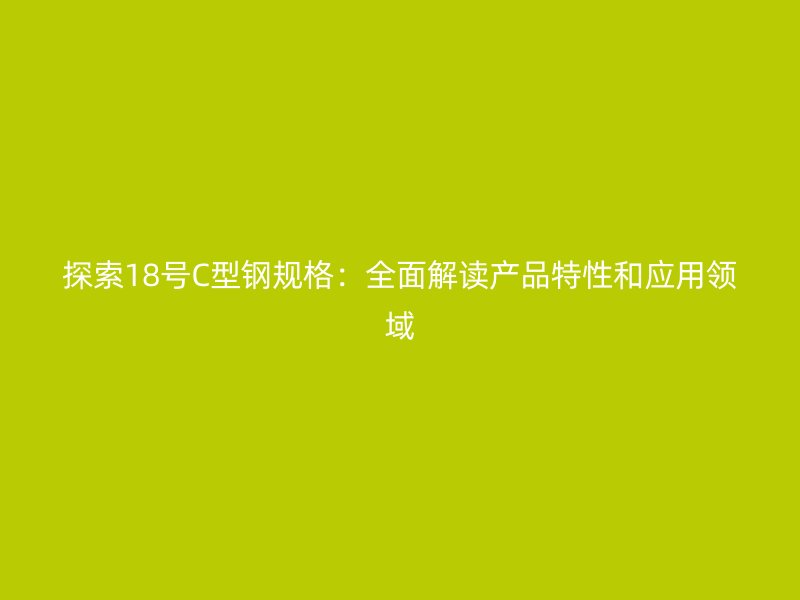 探索18號(hào)C型鋼規(guī)格：全面解讀產(chǎn)品特性和應(yīng)用領(lǐng)域