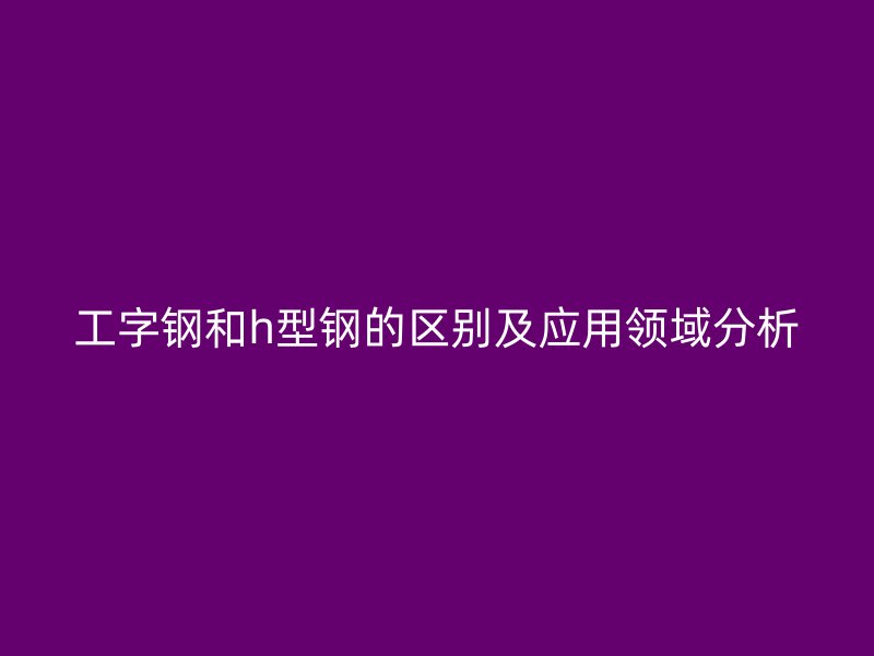 工字鋼和h型鋼的區(qū)別及應(yīng)用領(lǐng)域分析