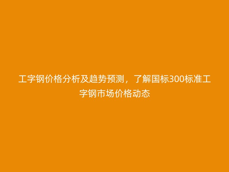 工字鋼價(jià)格分析及趨勢(shì)預(yù)測(cè)，了解國(guó)標(biāo)300標(biāo)準(zhǔn)工字鋼市場(chǎng)價(jià)格動(dòng)態(tài)