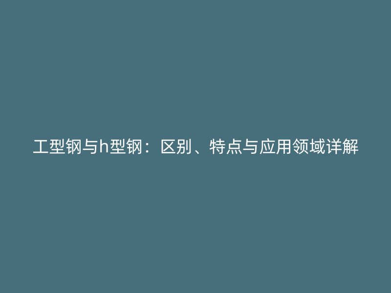 工型鋼與h型鋼：區(qū)別、特點與應(yīng)用領(lǐng)域詳解