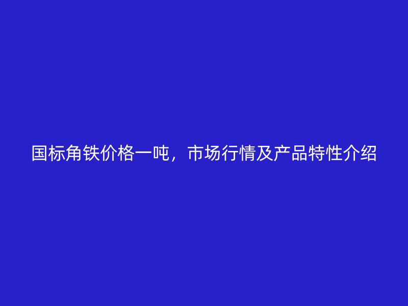 國標角鐵價格一噸，市場行情及產品特性介紹