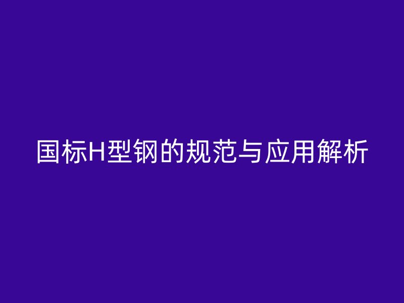國(guó)標(biāo)H型鋼的規(guī)范與應(yīng)用解析