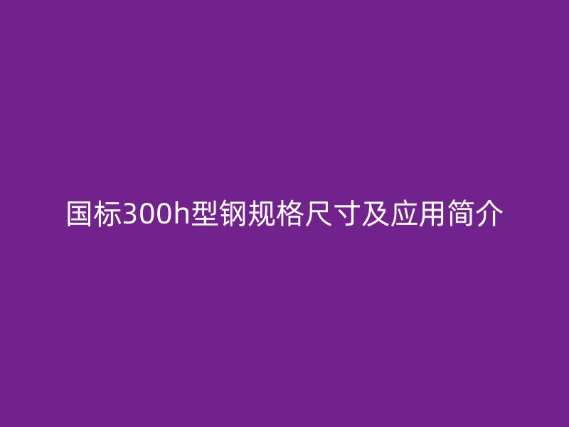 國(guó)標(biāo)300h型鋼規(guī)格尺寸及應(yīng)用簡(jiǎn)介