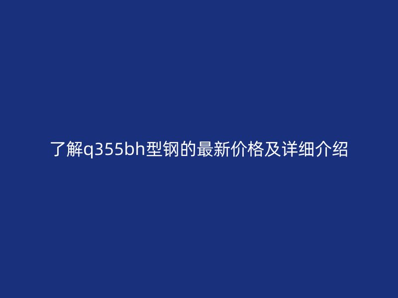 了解q355bh型鋼的最新價格及詳細(xì)介紹