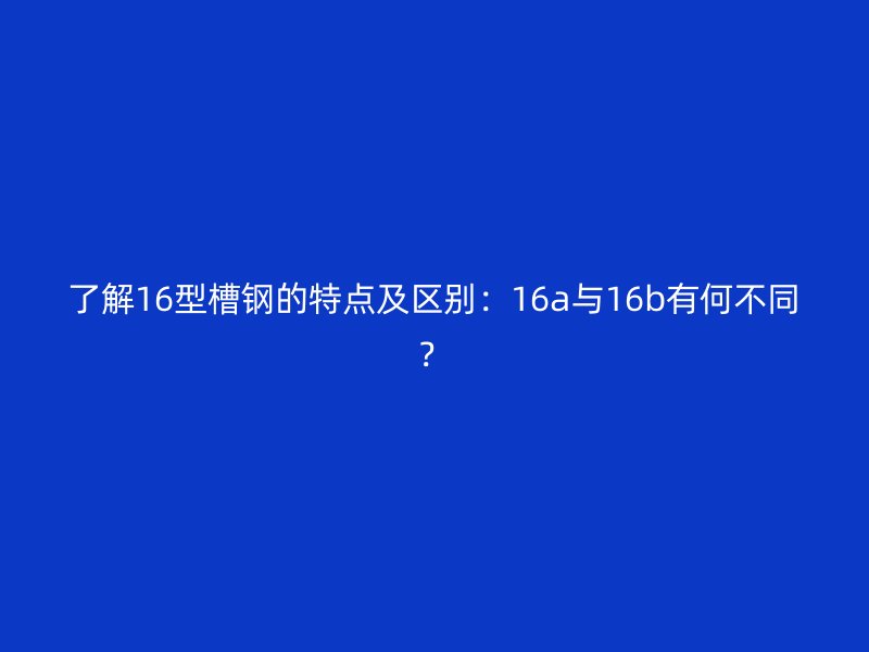 了解16型槽鋼的特點(diǎn)及區(qū)別：16a與16b有何不同？