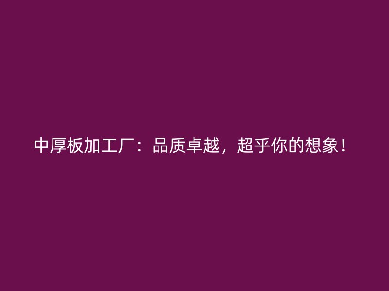 中厚板加工廠：品質(zhì)卓越，超乎你的想象！