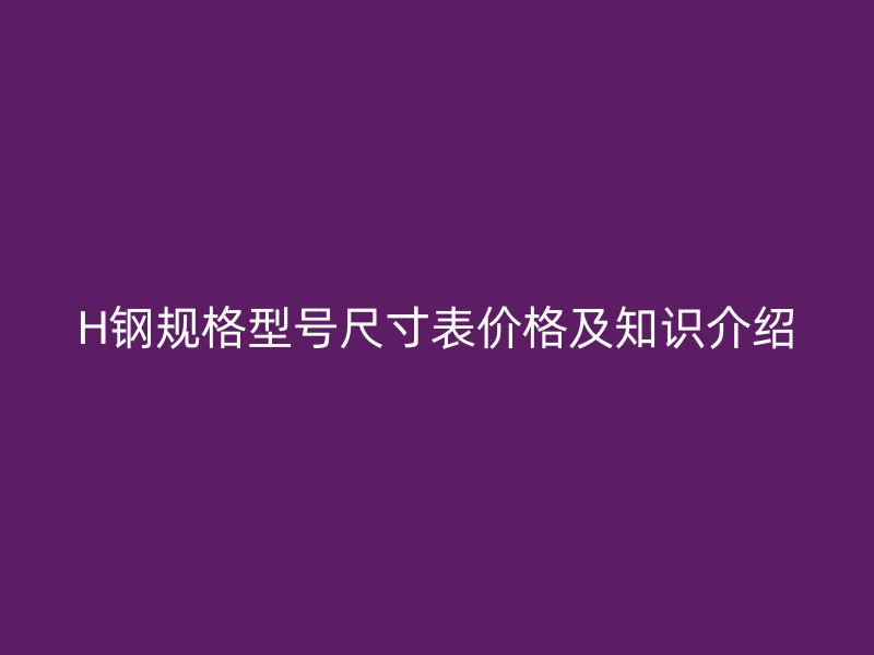 H鋼規(guī)格型號尺寸表價格及知識介紹