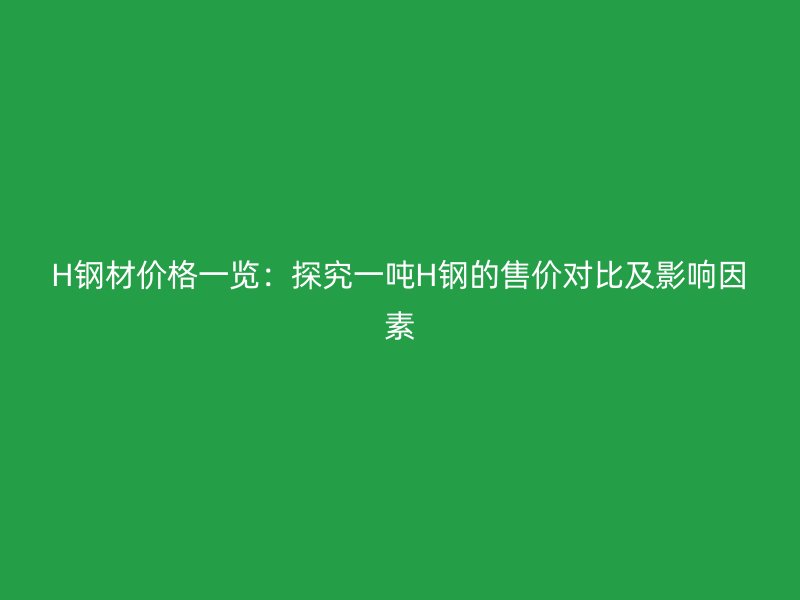 H鋼材價(jià)格一覽：探究一噸H鋼的售價(jià)對比及影響因素