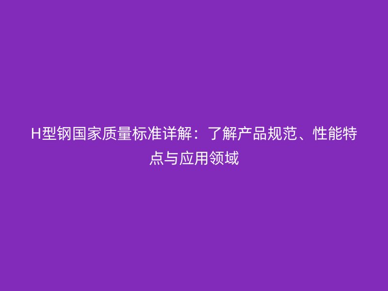 H型鋼國家質(zhì)量標(biāo)準(zhǔn)詳解：了解產(chǎn)品規(guī)范、性能特點(diǎn)與應(yīng)用領(lǐng)域