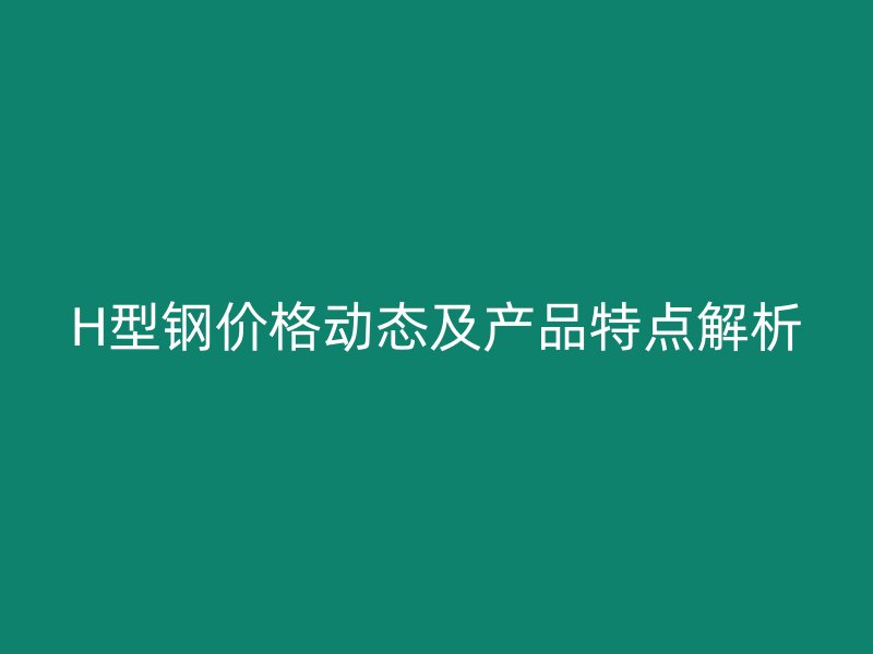 H型鋼價格動態(tài)及產(chǎn)品特點解析