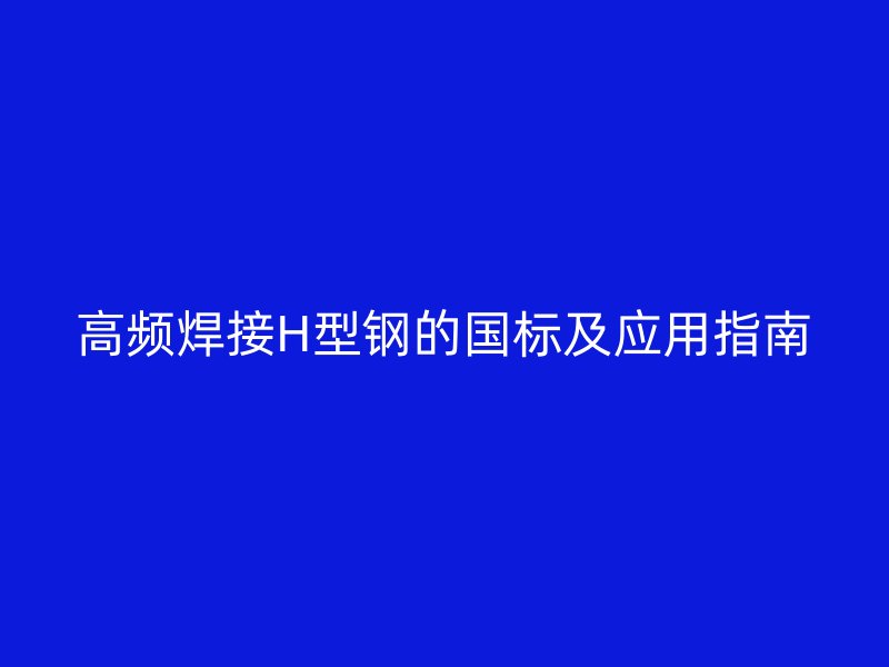 高頻焊接H型鋼的國(guó)標(biāo)及應(yīng)用指南