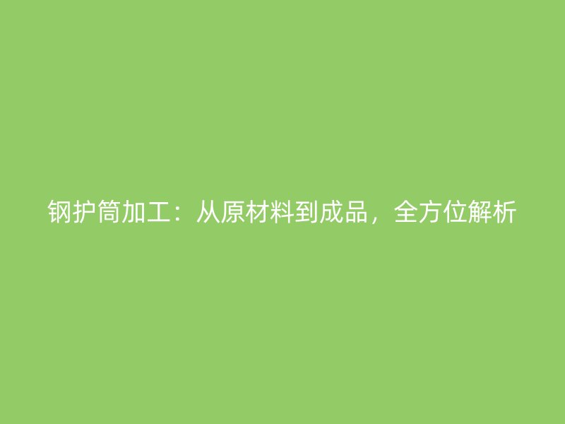 鋼護(hù)筒加工：從原材料到成品，全方位解析