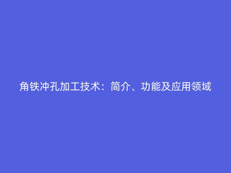角鐵沖孔加工技術(shù)：簡(jiǎn)介、功能及應(yīng)用領(lǐng)域