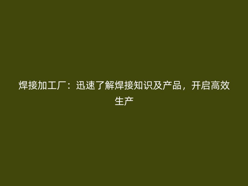 焊接加工廠：迅速了解焊接知識及產(chǎn)品，開啟高效生產(chǎn)