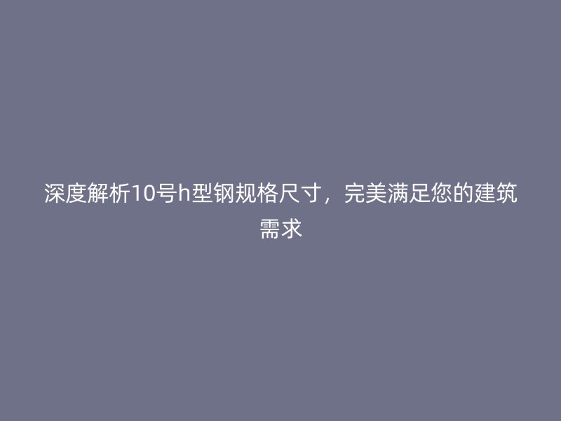 深度解析10號h型鋼規(guī)格尺寸，完美滿足您的建筑需求