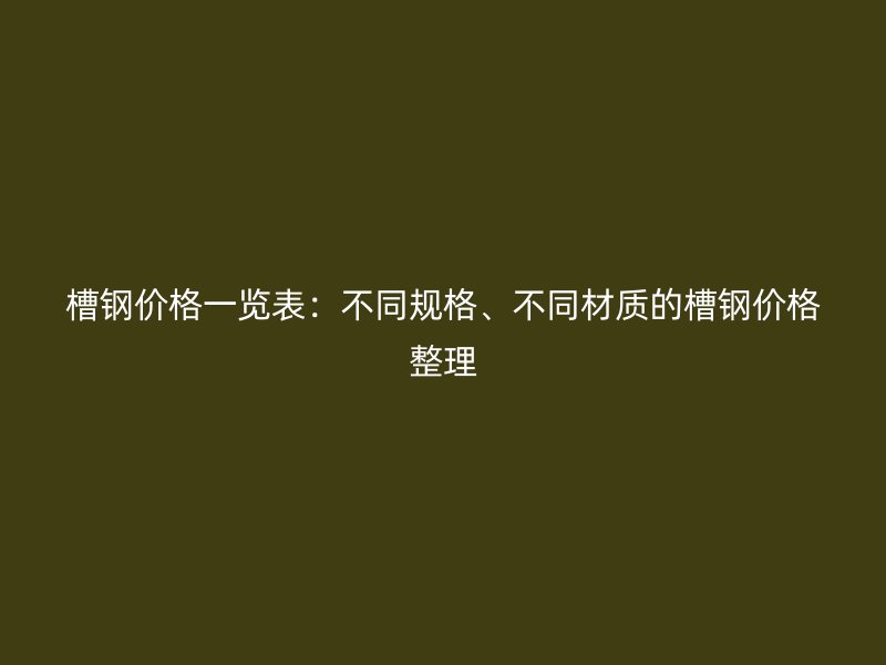 槽鋼價(jià)格一覽表：不同規(guī)格、不同材質(zhì)的槽鋼價(jià)格整理