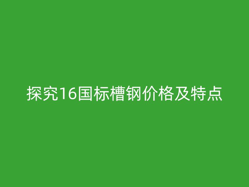 探究16國(guó)標(biāo)槽鋼價(jià)格及特點(diǎn)