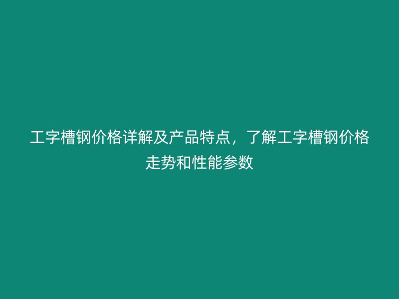 工字槽鋼價格詳解及產品特點，了解工字槽鋼價格走勢和性能參數