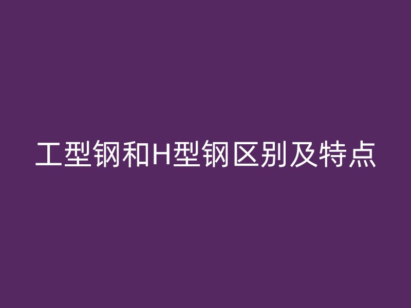 工型鋼和H型鋼區(qū)別及特點