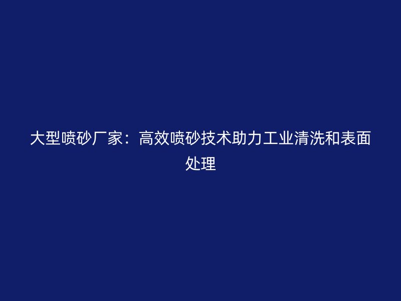 大型噴砂廠家：高效噴砂技術助力工業(yè)清洗和表面處理