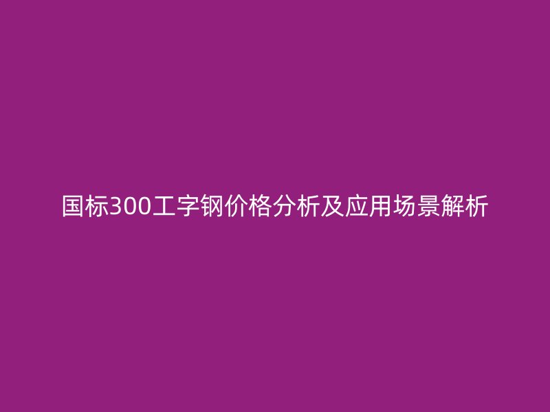 國標(biāo)300工字鋼價(jià)格分析及應(yīng)用場(chǎng)景解析