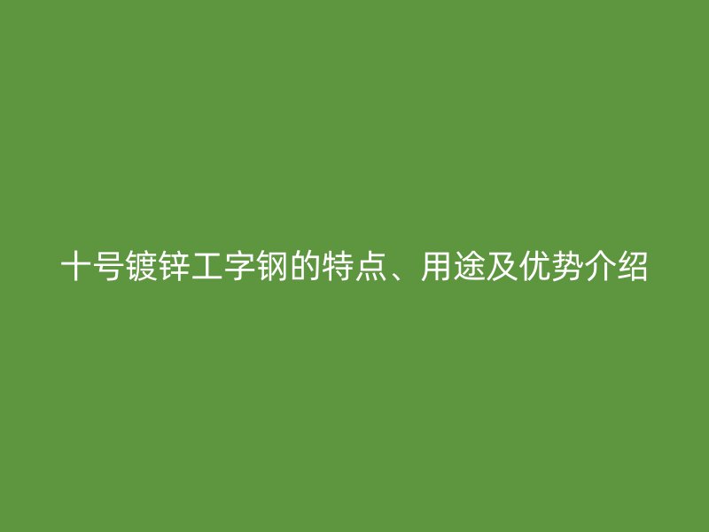 十號鍍鋅工字鋼的特點、用途及優(yōu)勢介紹