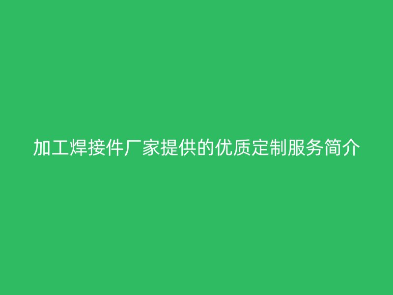 加工焊接件廠家提供的優(yōu)質(zhì)定制服務(wù)簡介