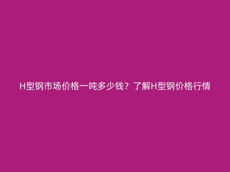 H型鋼市場價格一噸多少錢？了解H型鋼價格行情