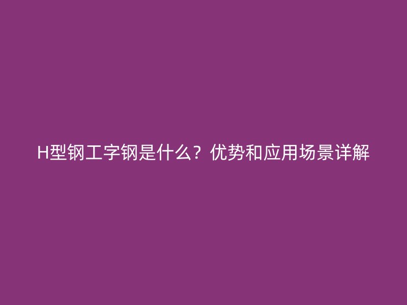 H型鋼工字鋼是什么？優(yōu)勢和應(yīng)用場景詳解