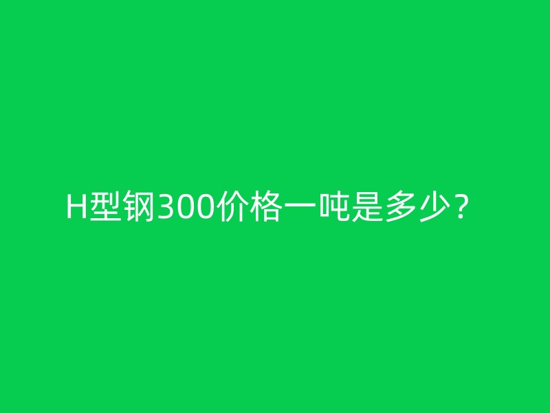 H型鋼300價格一噸是多少？
