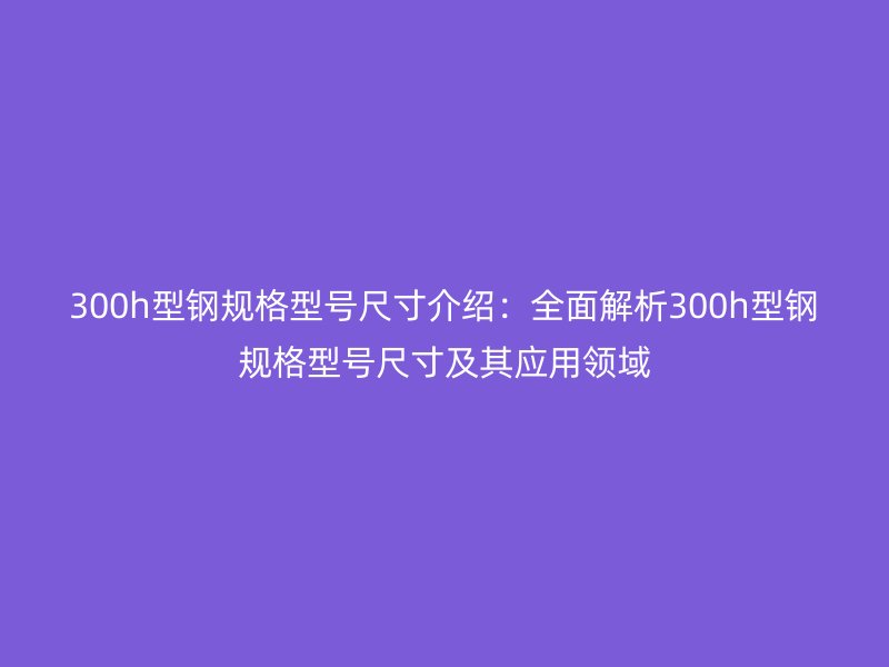 300h型鋼規(guī)格型號尺寸介紹：全面解析300h型鋼規(guī)格型號尺寸及其應用領(lǐng)域