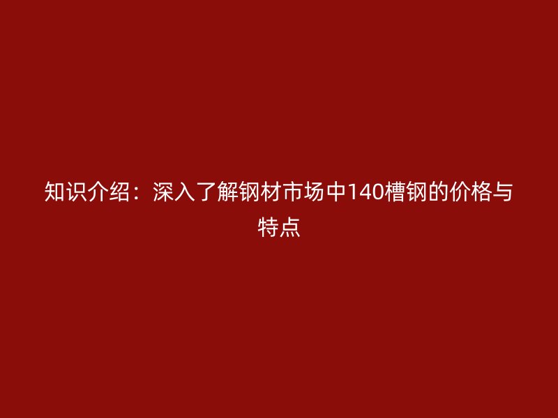 知識(shí)介紹：深入了解鋼材市場(chǎng)中140槽鋼的價(jià)格與特點(diǎn)