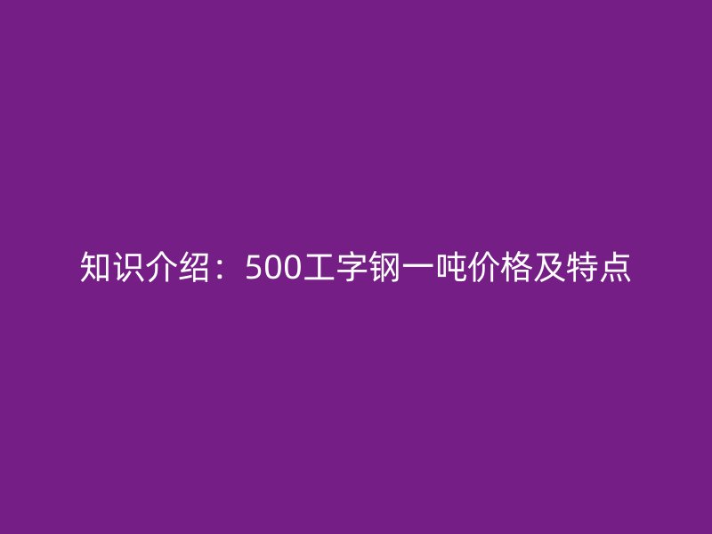 知識(shí)介紹：500工字鋼一噸價(jià)格及特點(diǎn)