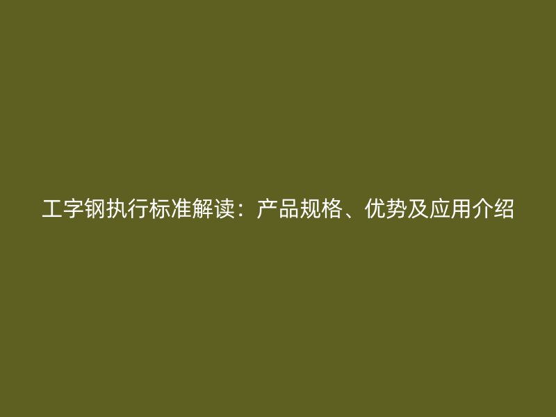 工字鋼執(zhí)行標準解讀：產(chǎn)品規(guī)格、優(yōu)勢及應(yīng)用介紹