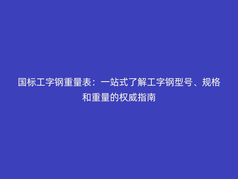 國(guó)標(biāo)工字鋼重量表：一站式了解工字鋼型號(hào)、規(guī)格和重量的權(quán)威指南