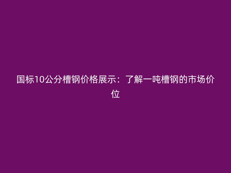 國(guó)標(biāo)10公分槽鋼價(jià)格展示：了解一噸槽鋼的市場(chǎng)價(jià)位