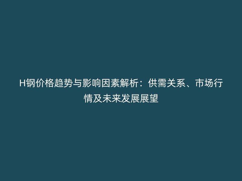 H鋼價格趨勢與影響因素解析：供需關(guān)系、市場行情及未來發(fā)展展望